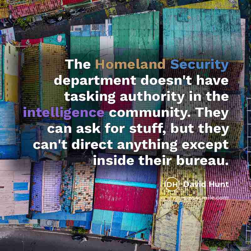 “The Homeland Security department doesn't have tasking authority in the intelligence community. They can ask for stuff, but they can't direct anything except inside their bureau.” quote by David Hunt