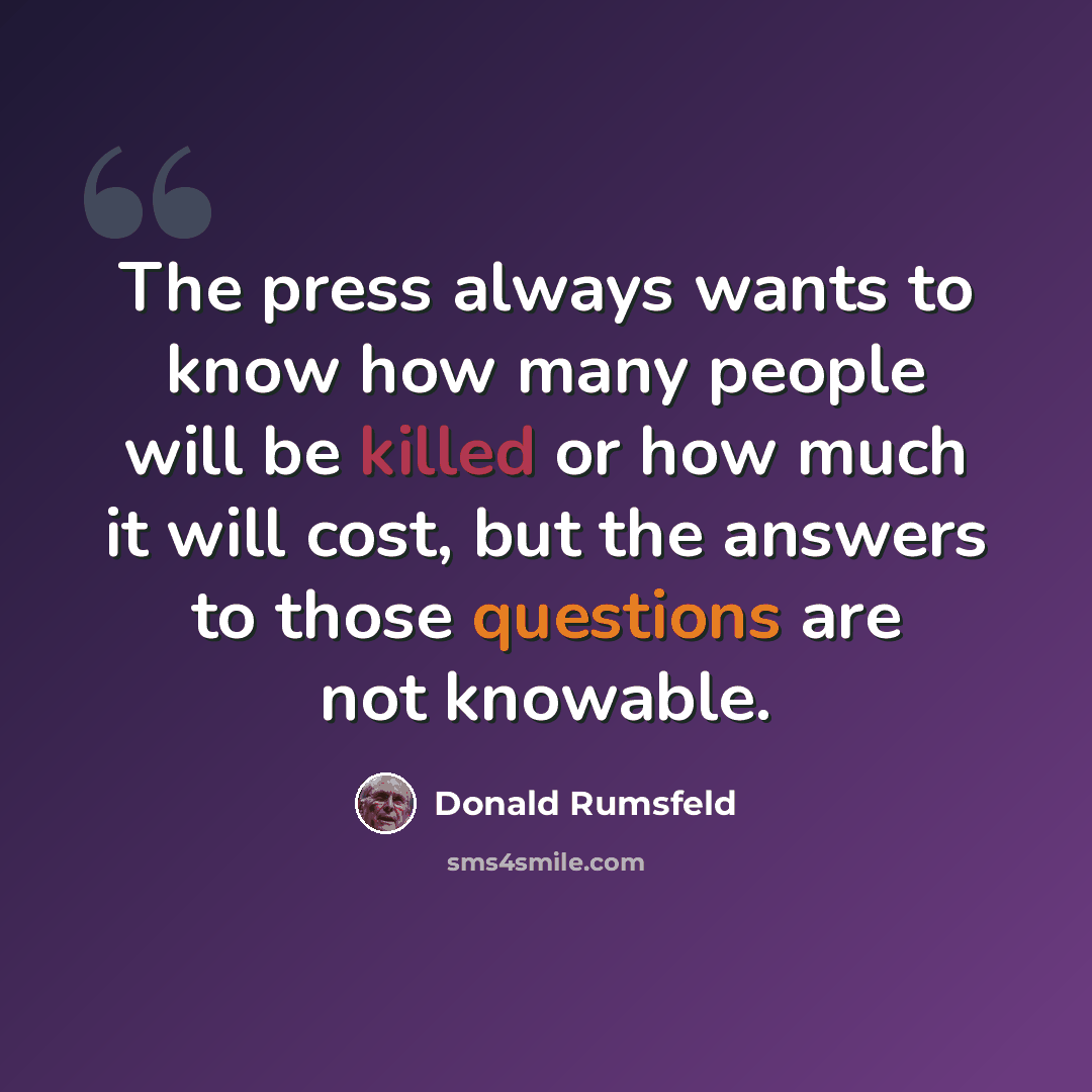 “The press always wants to know how many people will be killed or how much it will cost, but the answers to those questions are not knowable.” quote by Donald Rumsfeld