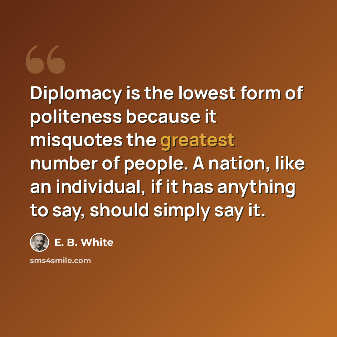“Diplomacy is the lowest form of politeness because it misquotes the greatest number of people. A nation, like an individual, if it has anything to say, should simply say it.” quote by E. B. White