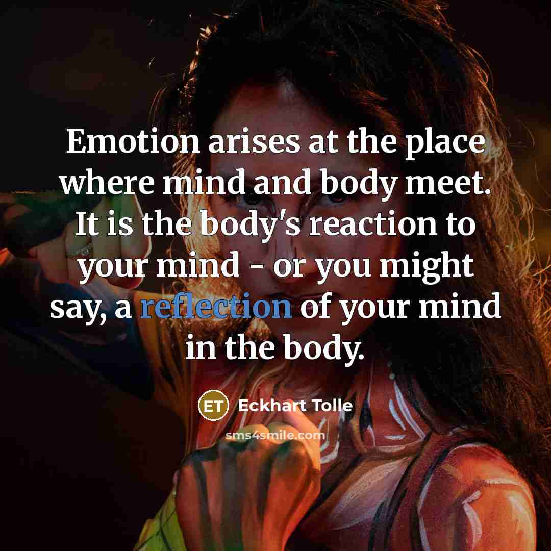 “Emotion arises at the place where mind and body meet. It is the body's reaction to your mind - or you might say, a reflection of your mind in the body.” quote by Eckhart Tolle