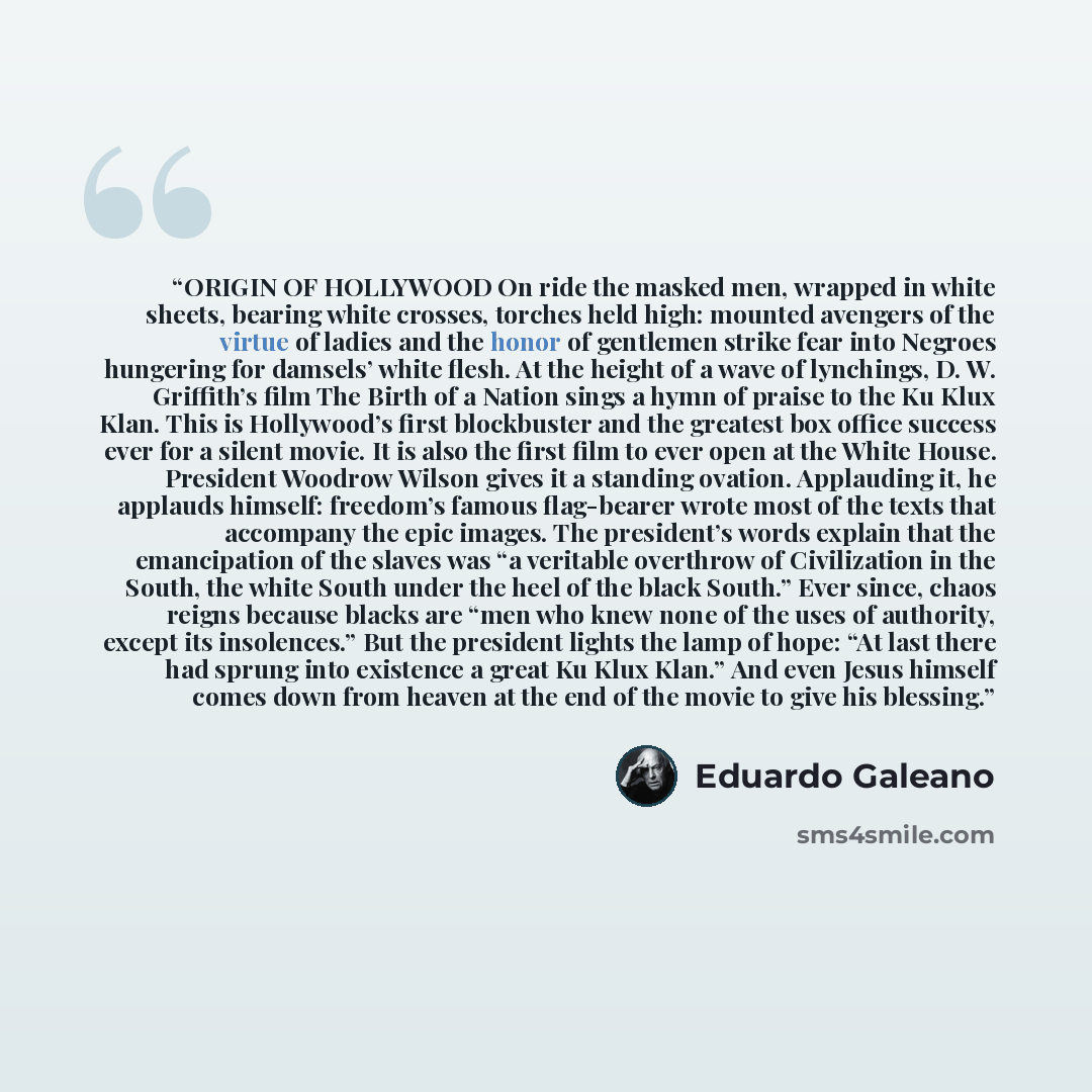 “ORIGIN OF HOLLYWOOD On ride the masked men, wrapped in white sheets, bearing white crosses, torches held high: mounted avengers of the virtue of ladies and the honor of gentlemen strike fear into Negroes hungering for damsels’ white flesh. At the height of a wave of lynchings, D. W. Griffith’s…” quote by Eduardo Galeano
