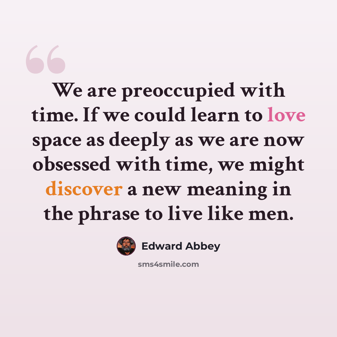 “We are preoccupied with time. If we could learn to love space as deeply as we are now obsessed with time, we might discover a new meaning in the phrase to live like men.” quote by Edward Abbey