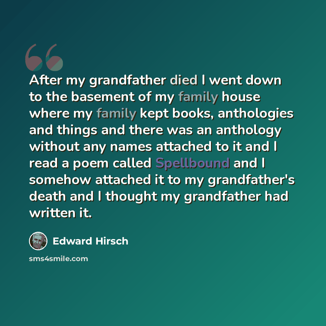 “After my grandfather died I went down to the basement of my family house where my family kept books, anthologies and things and there was an anthology without any names attached to it and I read a poem called Spellbound and I somehow attached it to my grandfather's death and I thought my…” quote by Edward Hirsch