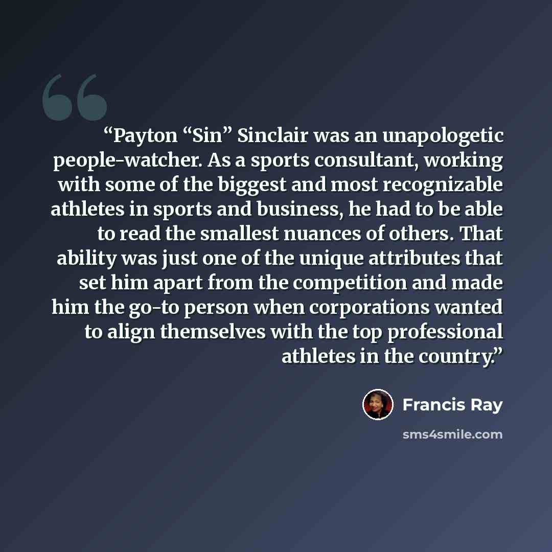 “Payton “Sin” Sinclair was an unapologetic people-watcher. As a sports consultant, working with some of the biggest and most recognizable athletes in sports and business, he had to be able to read the smallest nuances of others. That ability was just one of the unique attributes that set him apart…” quote by Francis Ray