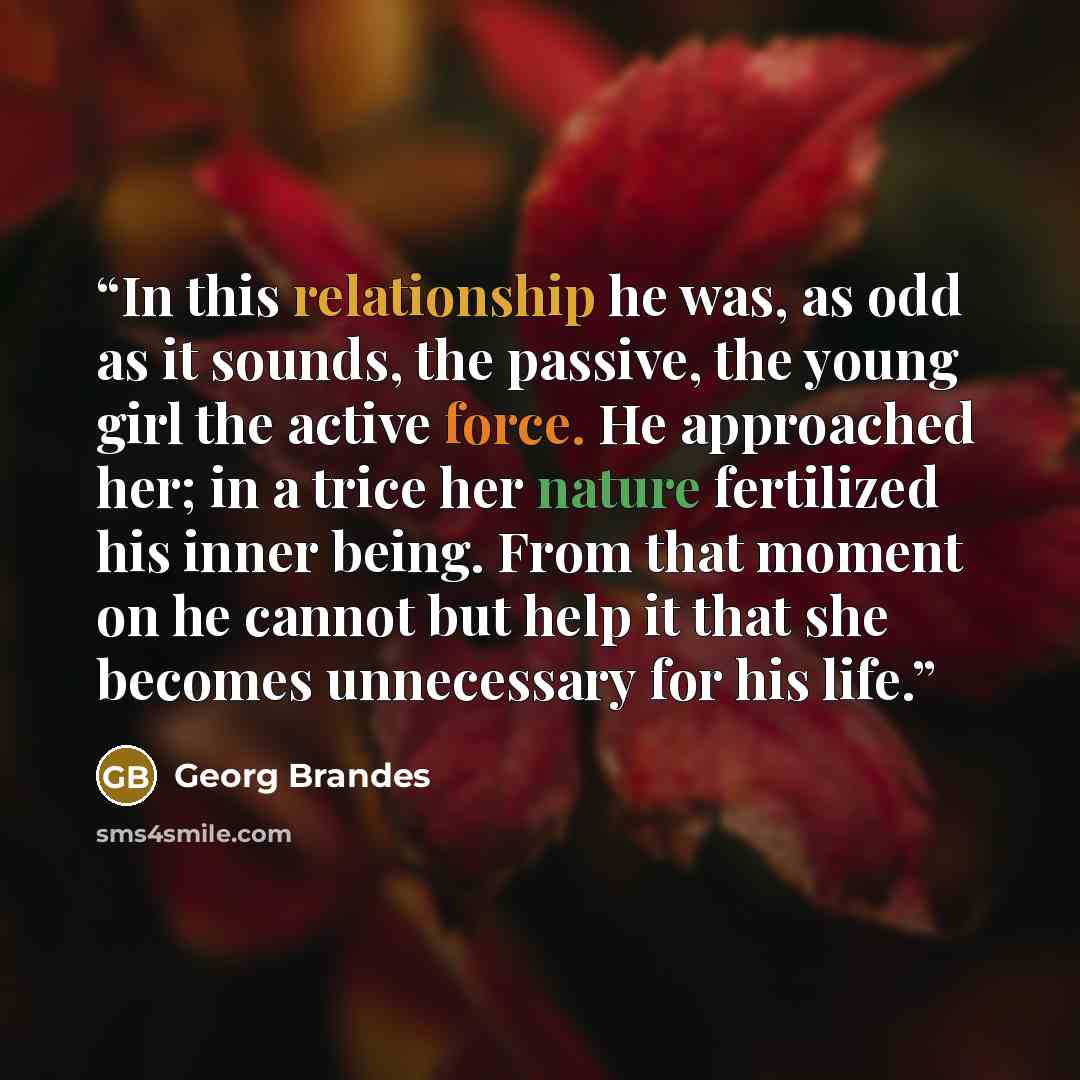 “In this relationship he was, as odd as it sounds, the passive, the young girl the active force. He approached her; in a trice her nature fertilized his inner being. From that moment on he cannot but help it that she becomes unnecessary for his life.” quote by Georg Brandes