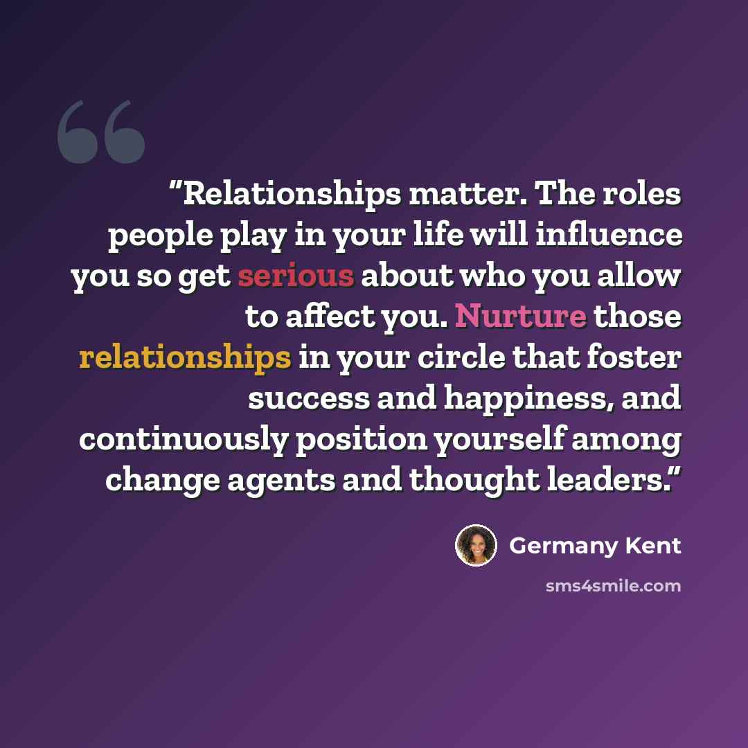 “Relationships matter. The roles people play in your life will influence you so get serious about who you allow to affect you. Nurture those relationships in your circle that foster success and happiness, and continuously position yourself among change agents and thought leaders.” quote by Germany Kent
