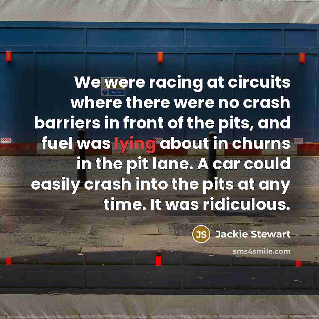 “We were racing at circuits where there were no crash barriers in front of the pits, and fuel was lying about in churns in the pit lane. A car could easily crash into the pits at any time. It was ridiculous.” quote by Jackie Stewart