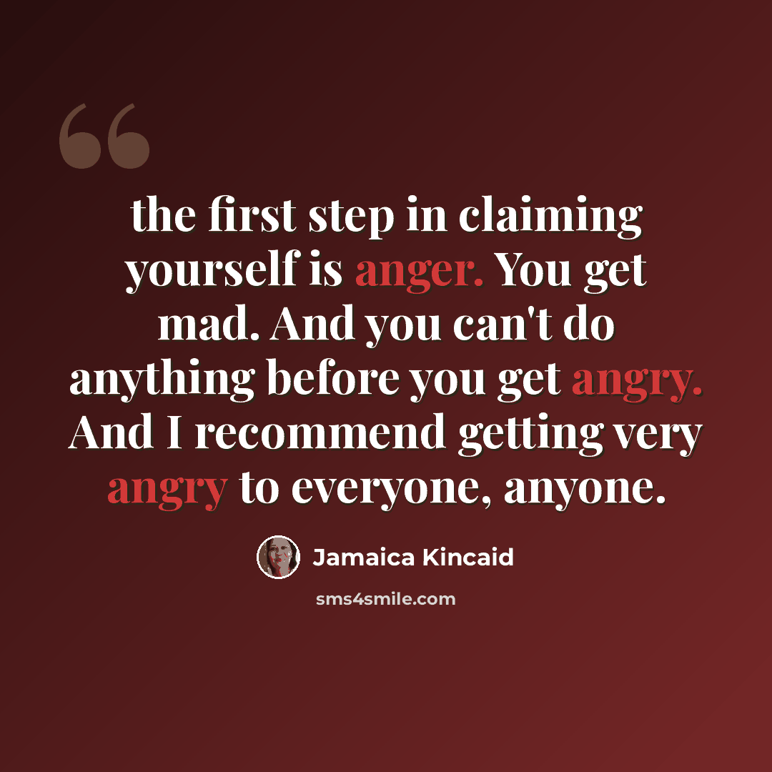 “the first step in claiming yourself is anger. You get mad. And you can't do anything before you get angry. And I recommend getting very angry to everyone, anyone.” quote by Jamaica Kincaid