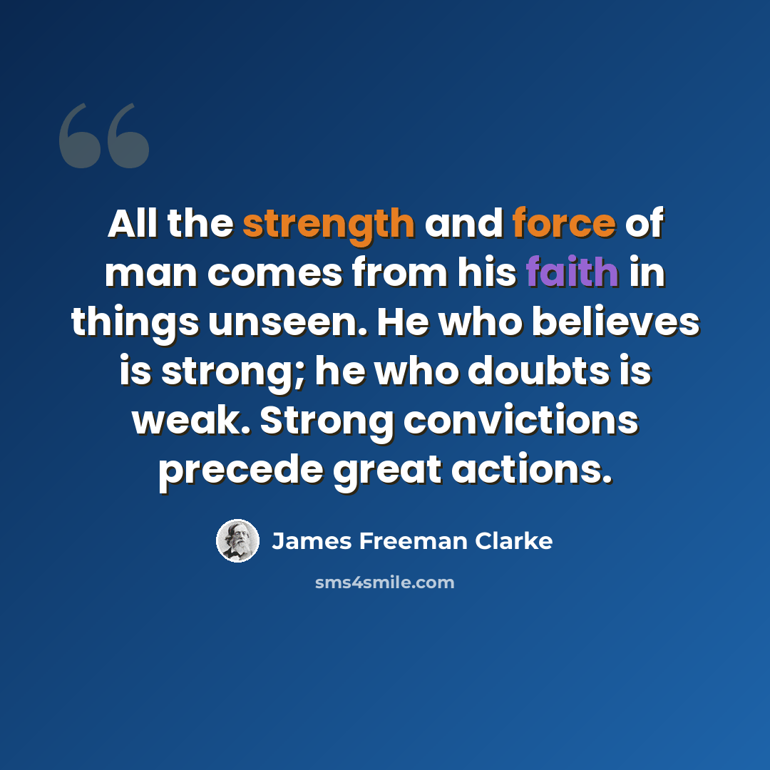 “All the strength and force of man comes from his faith in things unseen. He who believes is strong; he who doubts is weak. Strong convictions precede great actions.” quote by James Freeman Clarke