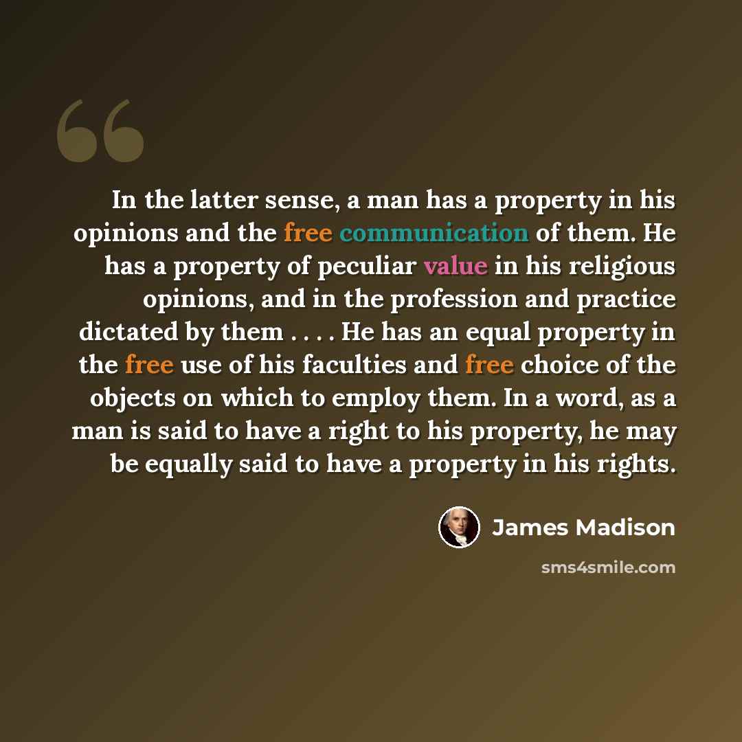 “In the latter sense, a man has a property in his opinions and the free communication of them. He has a property of peculiar value in his religious opinions, and in the profession and practice dictated by them . . . . He has an equal property in the free use of his faculties and free choice of the…” quote by James Madison