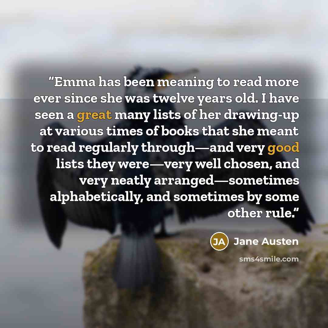 “Emma has been meaning to read more ever since she was twelve years old. I have seen a great many lists of her drawing-up at various times of books that she meant to read regularly through—and very good lists they were—very well chosen, and very neatly arranged—sometimes alphabetically, and…” quote by Jane Austen