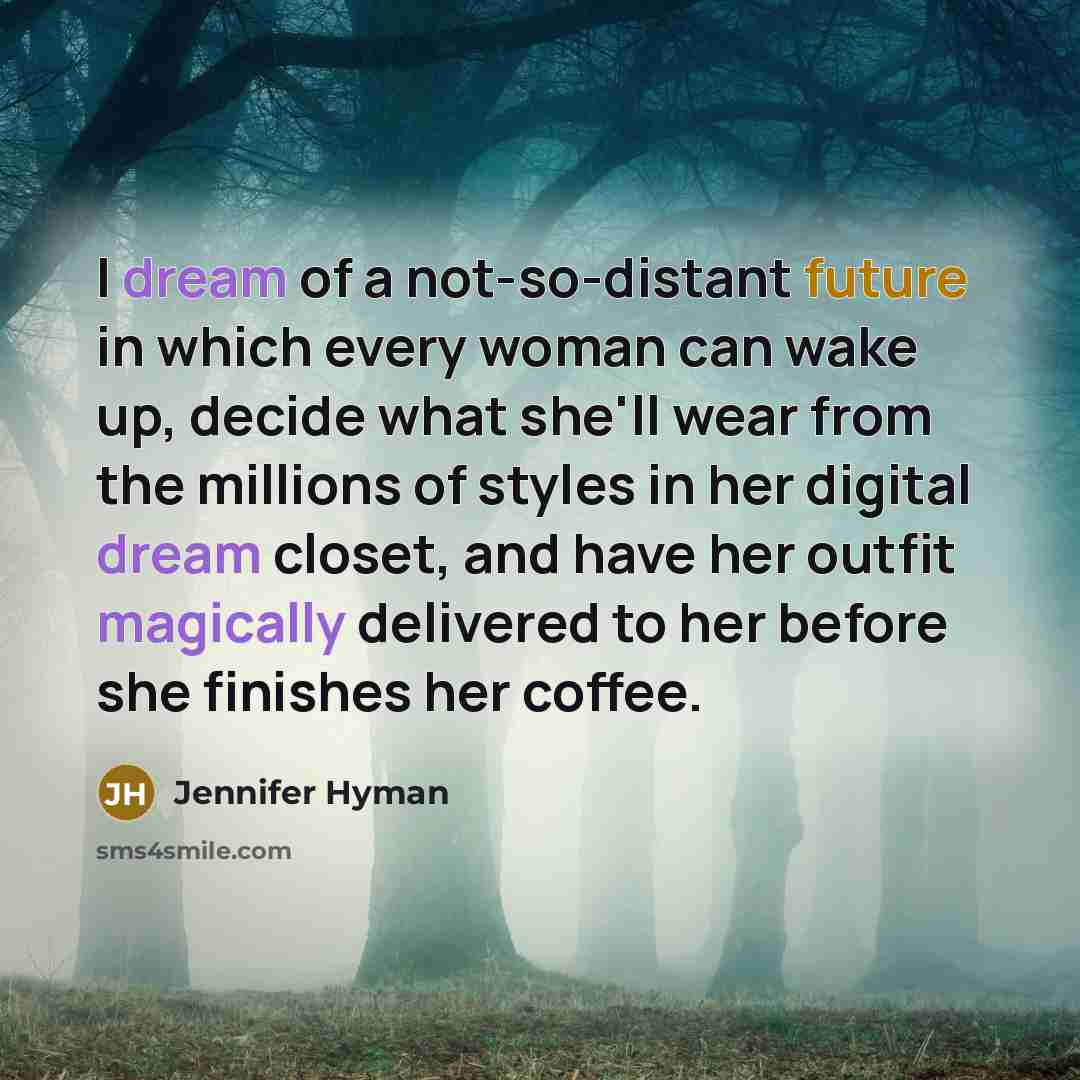 “I dream of a not-so-distant future in which every woman can wake up, decide what she'll wear from the millions of styles in her digital dream closet, and have her outfit magically delivered to her before she finishes her coffee.” quote by Jennifer Hyman