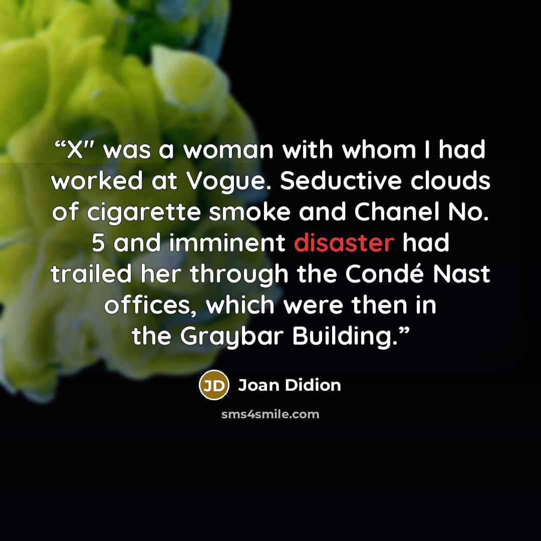 “X" was a woman with whom I had worked at Vogue. Seductive clouds of cigarette smoke and Chanel No. 5 and imminent disaster had trailed her through the Condé Nast offices, which were then in the Graybar Building.” quote by Joan Didion