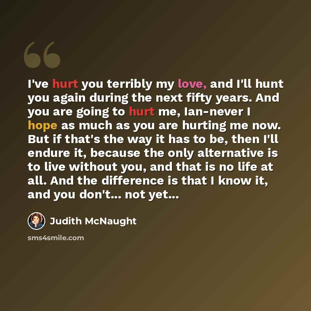 “I've hurt you terribly my love, and I'll hunt you again during the next fifty years. And you are going to hurt me, Ian-never I hope as much as you are hurting me now. But if that's the way it has to be, then I'll endure it, because the only alternative is to live without you, and that is no life…” quote by Judith McNaught