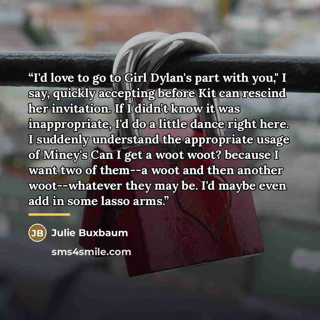 “I'd love to go to Girl Dylan's part with you," I say, quickly accepting before Kit can rescind her invitation. If I didn't know it was inappropriate, I'd do a little dance right here. I suddenly understand the appropriate usage of Miney's Can I get a woot woot? because I want two of them--a woot…” quote by Julie Buxbaum