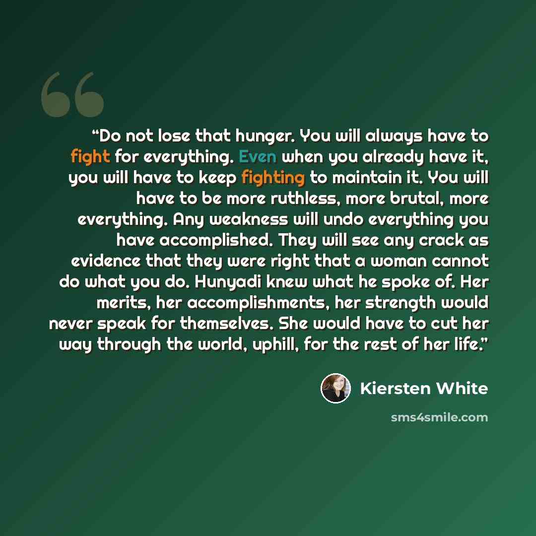 “Do not lose that hunger. You will always have to fight for everything. Even when you already have it, you will have to keep fighting to maintain it. You will have to be more ruthless, more brutal, more everything. Any weakness will undo everything you have accomplished. They will see any crack as…” quote by Kiersten White