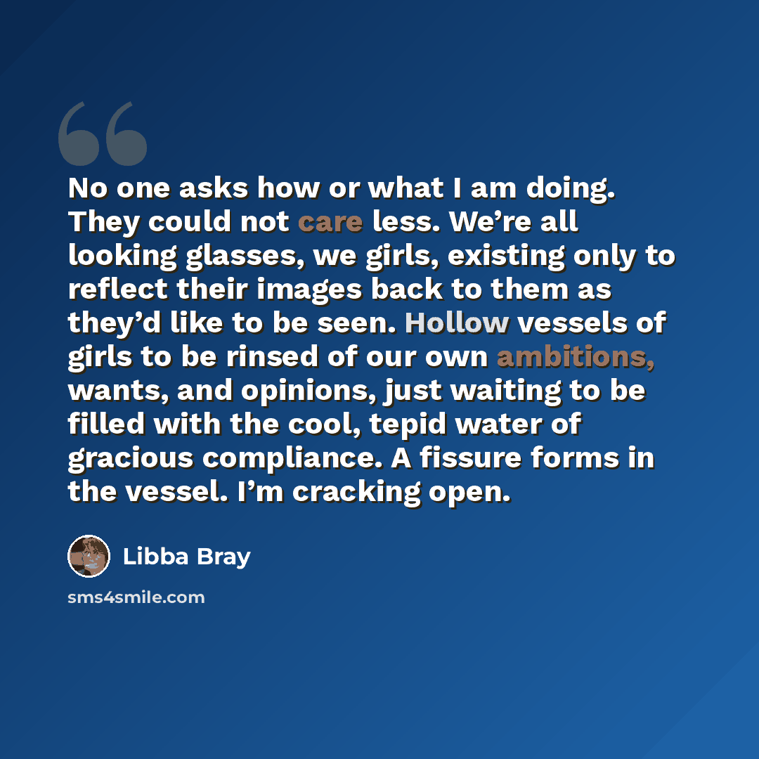 “No one asks how or what I am doing. They could not care less. We’re all looking glasses, we girls, existing only to reflect their images back to them as they’d like to be seen. Hollow vessels of girls to be rinsed of our own ambitions, wants, and opinions, just waiting to be filled with the cool…” quote by Libba Bray
