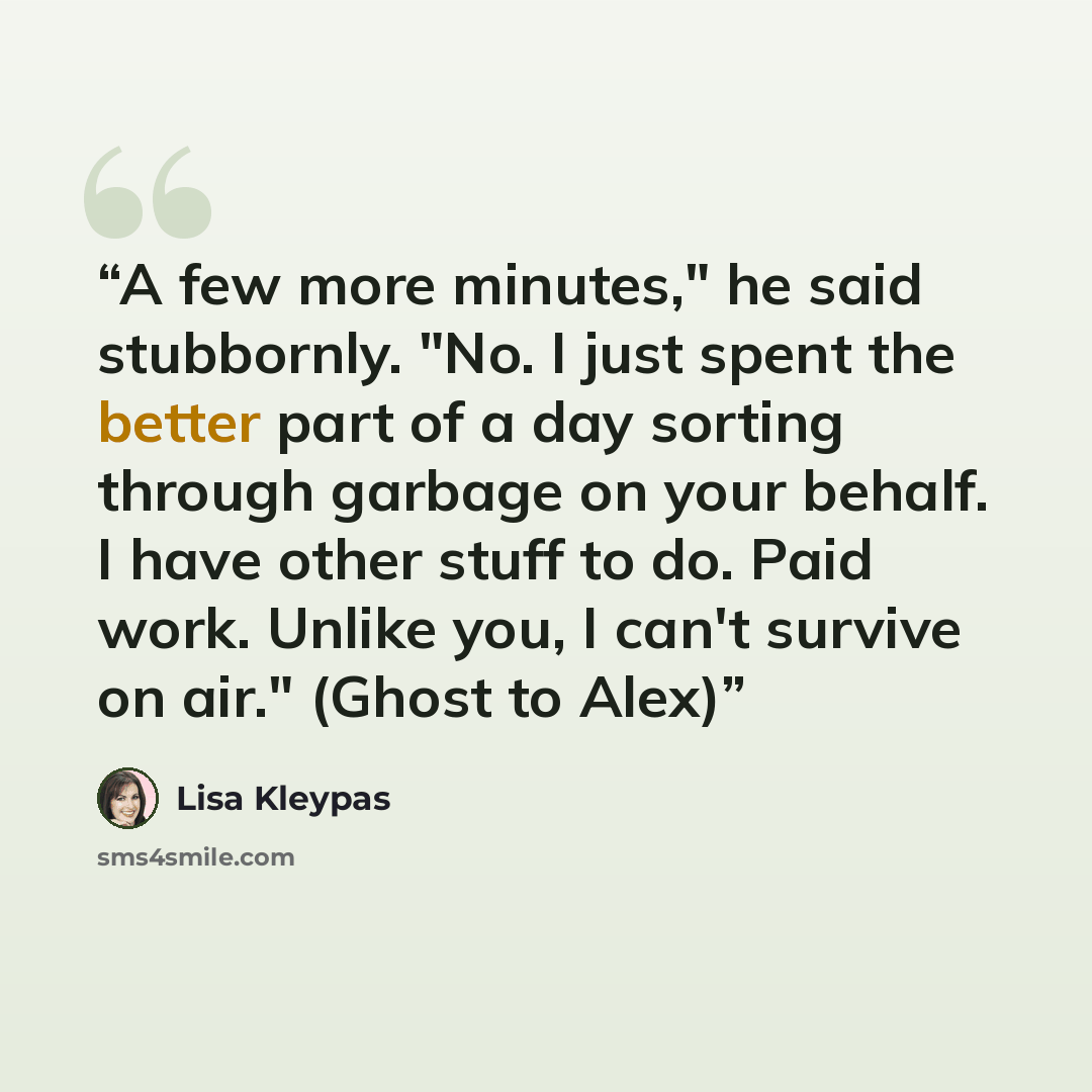 “A few more minutes," he said stubbornly. "No. I just spent the better part of a day sorting through garbage on your behalf. I have other stuff to do. Paid work. Unlike you, I can't survive on air." (Ghost to Alex)” quote by Lisa Kleypas
