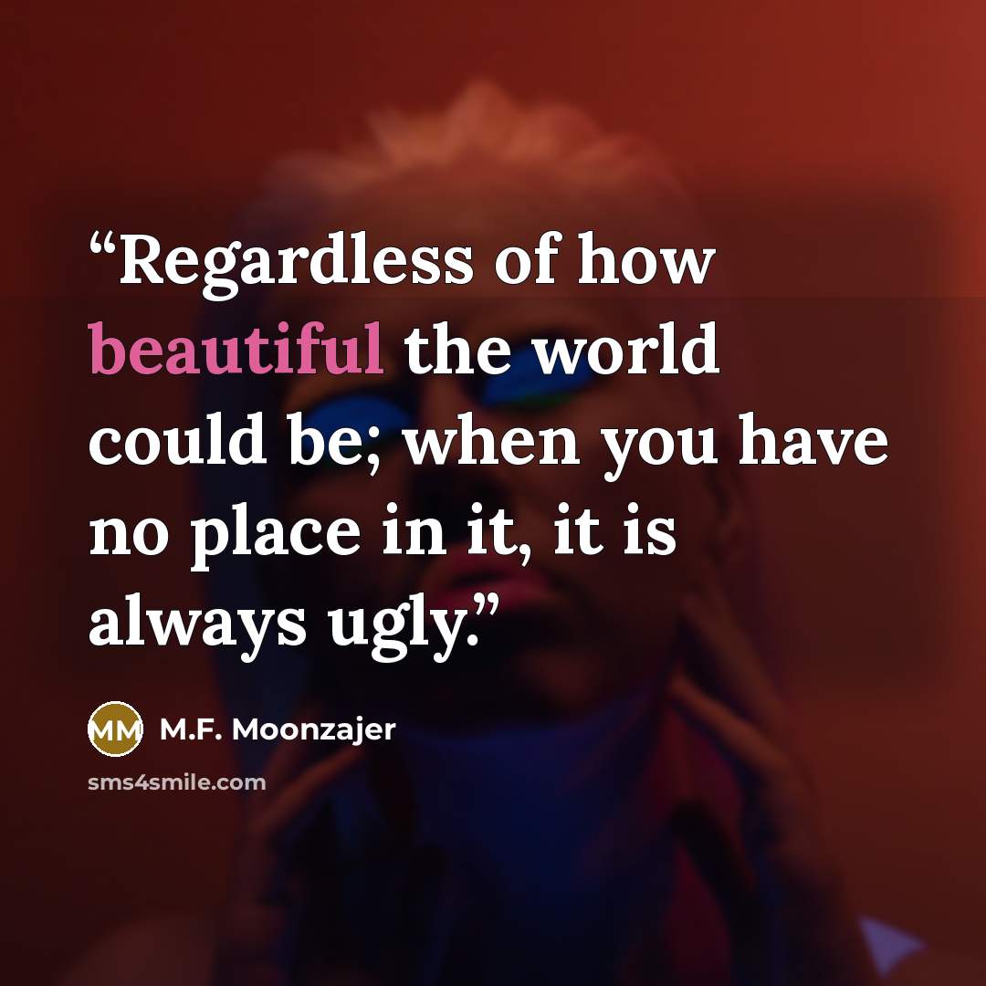 “Regardless of how beautiful the world could be; when you have no place in it, it is always ugly.” quote by M.F. Moonzajer