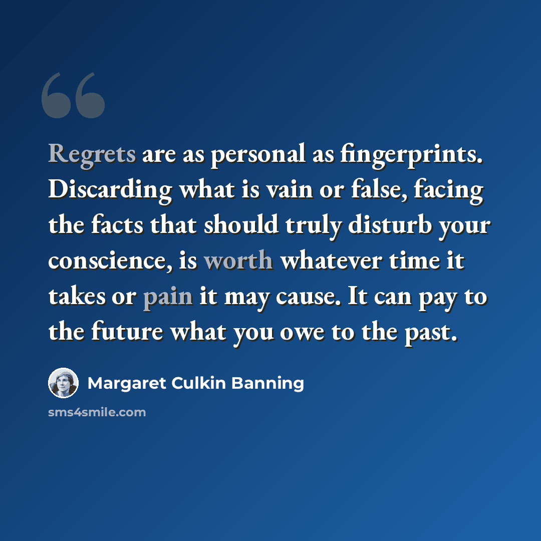 “Regrets are as personal as fingerprints. Discarding what is vain or false, facing the facts that should truly disturb your conscience, is worth whatever time it takes or pain it may cause. It can pay to the future what you owe to the past.” quote by Margaret Culkin Banning