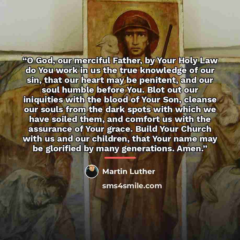“O God, our merciful Father, by Your Holy Law do You work in us the true knowledge of our sin, that our heart may be penitent, and our soul humble before You. Blot out our iniquities with the blood of Your Son, cleanse our souls from the dark spots with which we have soiled them, and comfort us…” quote by Martin Luther