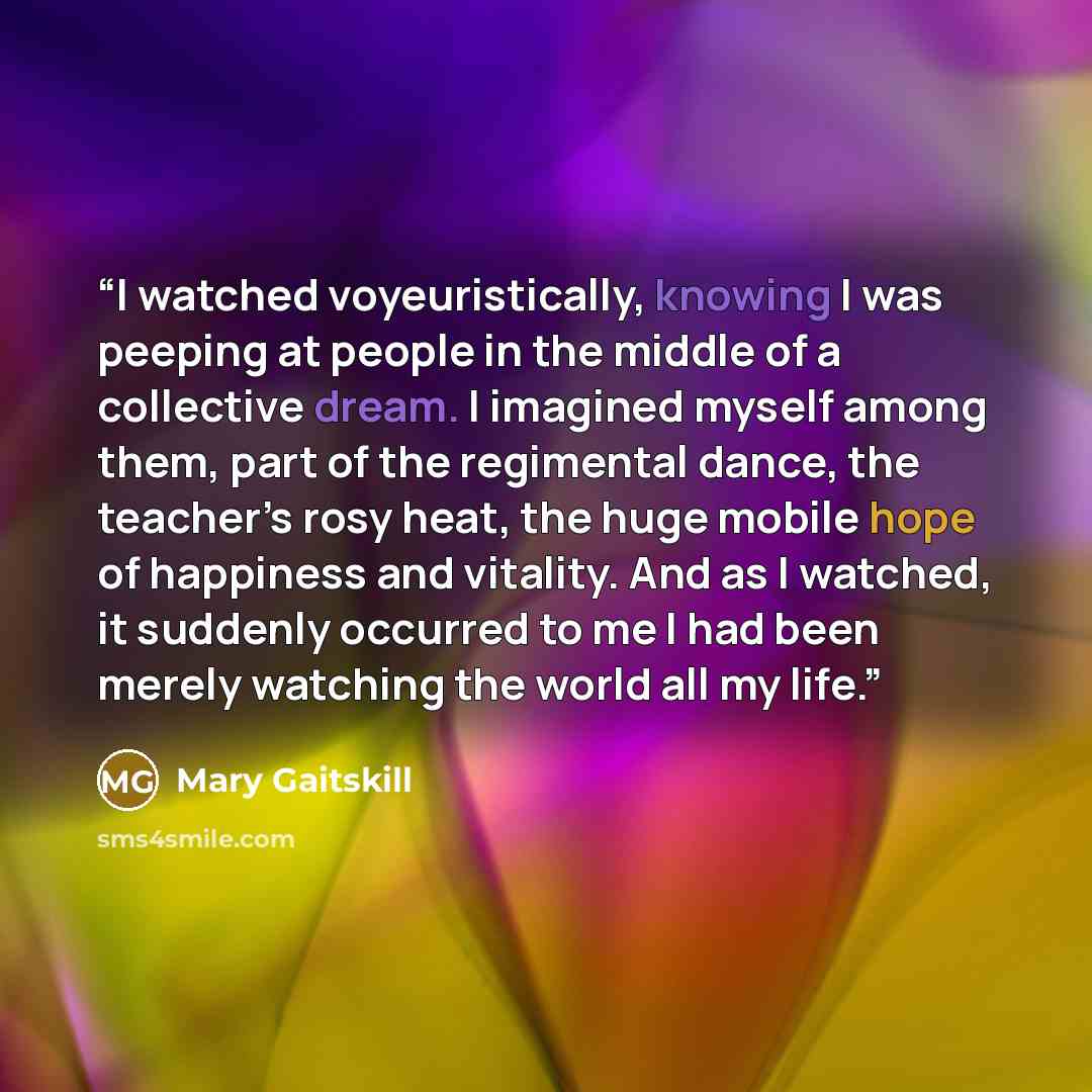 “I watched voyeuristically, knowing I was peeping at people in the middle of a collective dream. I imagined myself among them, part of the regimental dance, the teacher’s rosy heat, the huge mobile hope of happiness and vitality. And as I watched, it suddenly occurred to me I had been merely…” quote by Mary Gaitskill