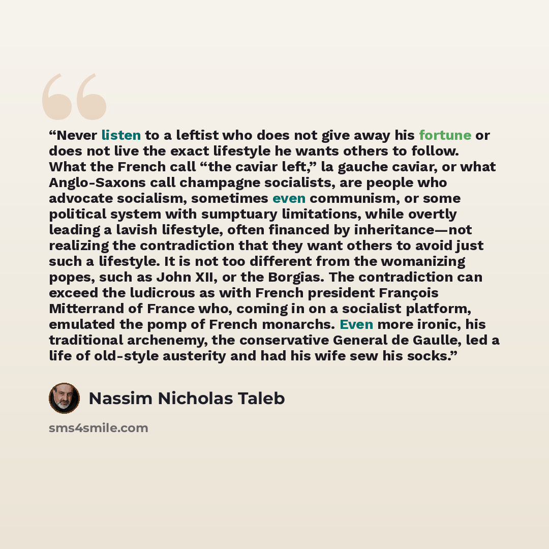 “Never listen to a leftist who does not give away his fortune or does not live the exact lifestyle he wants others to follow. What the French call “the caviar left,” la gauche caviar, or what Anglo-Saxons call champagne socialists, are people who advocate socialism, sometimes even communism, or…” quote by Nassim Nicholas Taleb