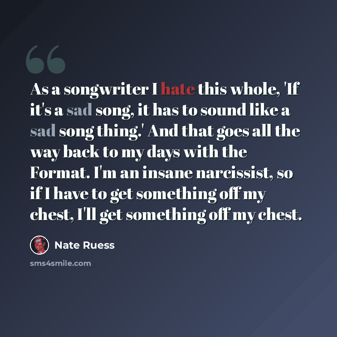 “As a songwriter I hate this whole, 'If it's a sad song, it has to sound like a sad song thing.' And that goes all the way back to my days with the Format. I'm an insane narcissist, so if I have to get something off my chest, I'll get something off my chest.” quote by Nate Ruess