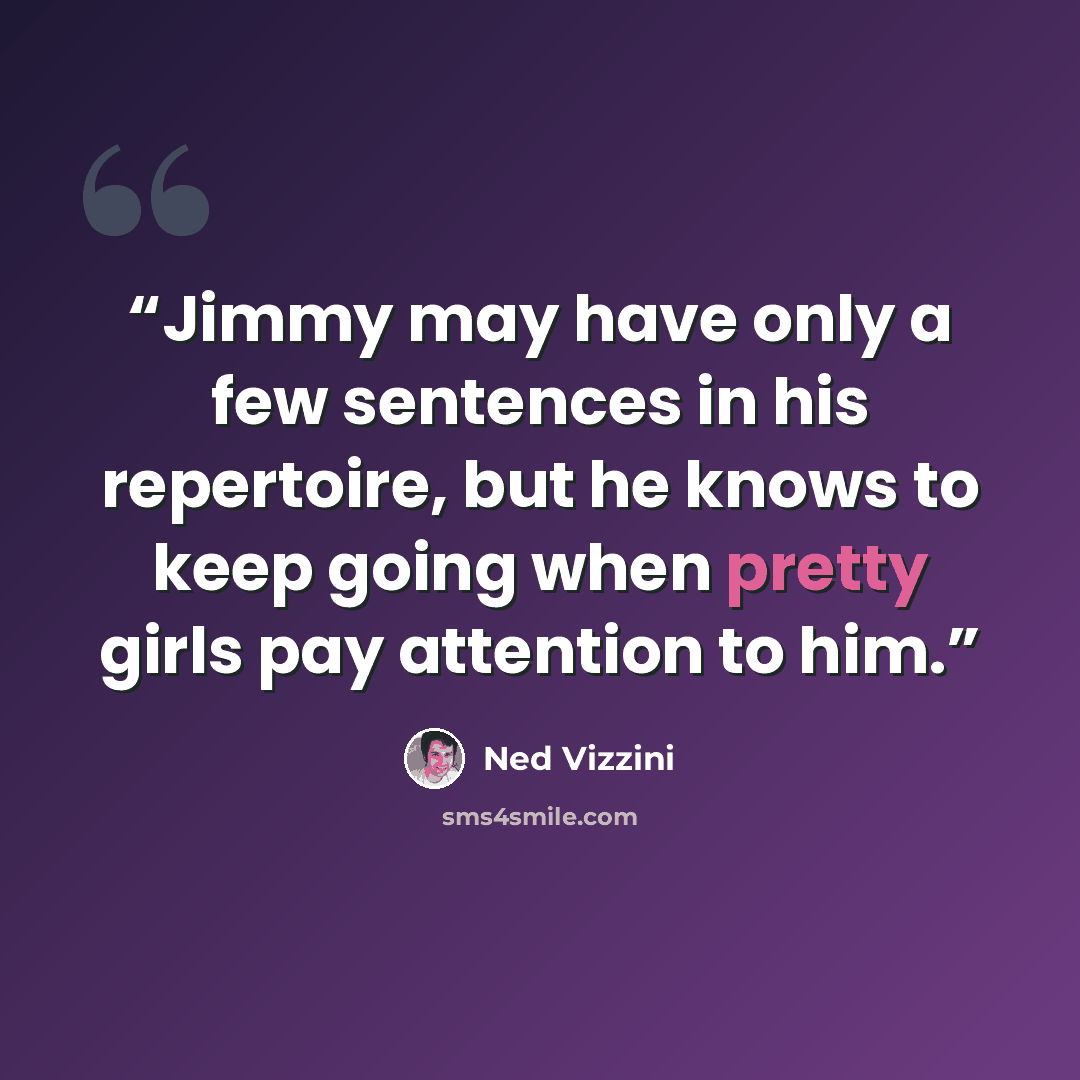 “Jimmy may have only a few sentences in his repertoire, but he knows to keep going when pretty girls pay attention to him.” quote by Ned Vizzini