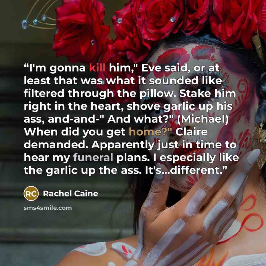 “I'm gonna kill him," Eve said, or at least that was what it sounded like filtered through the pillow. Stake him right in the heart, shove garlic up his ass, and-and-" And what?" (Michael) When did you get home?" Claire demanded. Apparently just in time to hear my funeral plans. I especially like…” quote by Rachel Caine