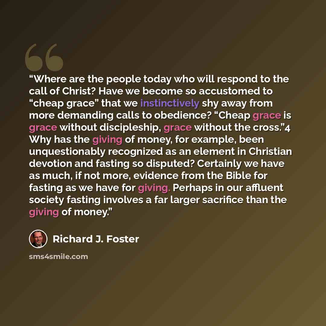 “Where are the people today who will respond to the call of Christ? Have we become so accustomed to “cheap grace” that we instinctively shy away from more demanding calls to obedience? “Cheap grace is grace without discipleship, grace without the cross.”4 Why has the giving of money, for example…” quote by Richard J. Foster