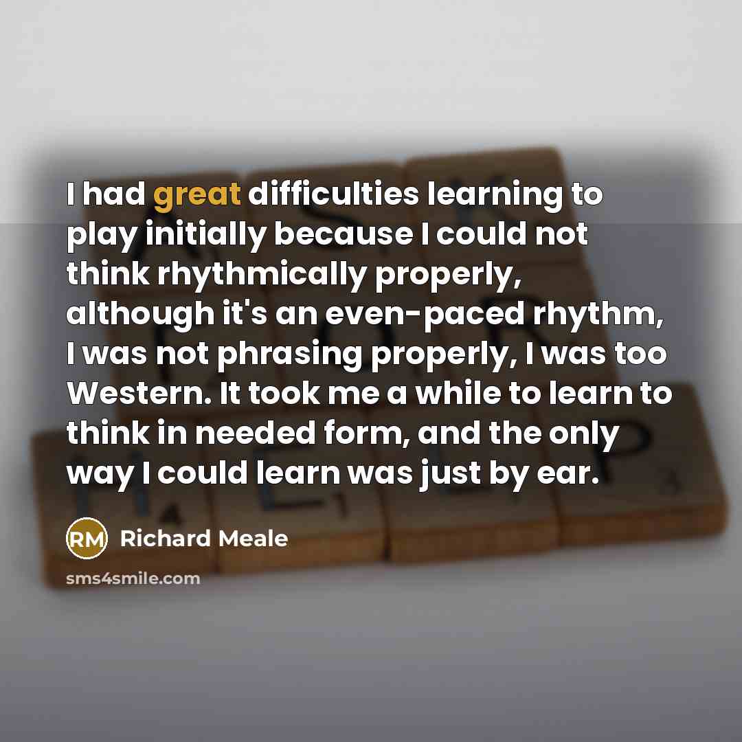 “I had great difficulties learning to play initially because I could not think rhythmically properly, although it's an even-paced rhythm, I was not phrasing properly, I was too Western. It took me a while to learn to think in needed form, and the only way I could learn was just by ear.” quote by Richard Meale