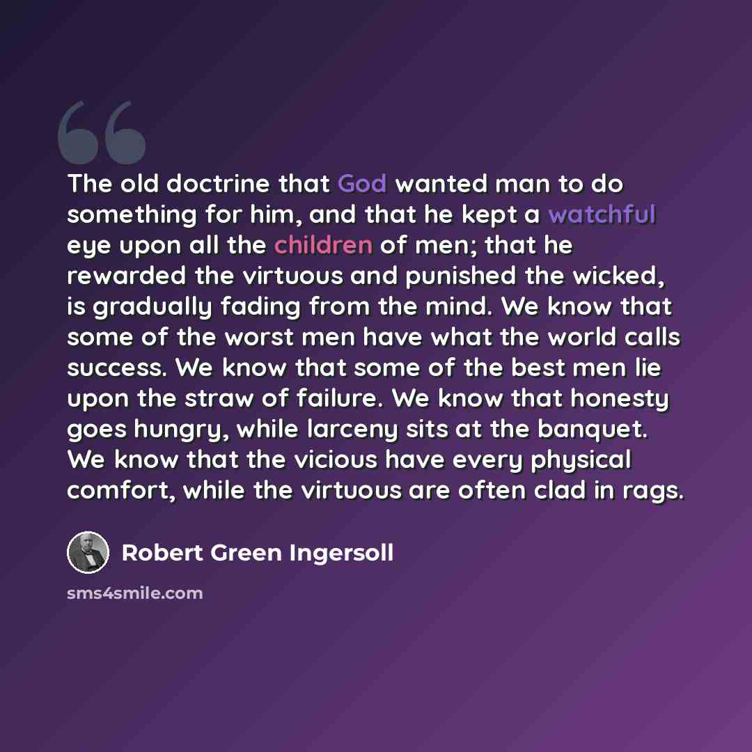 “The old doctrine that God wanted man to do something for him, and that he kept a watchful eye upon all the children of men; that he rewarded the virtuous and punished the wicked, is gradually fading from the mind. We know that some of the worst men have what the world calls success. We know that…” quote by Robert Green Ingersoll