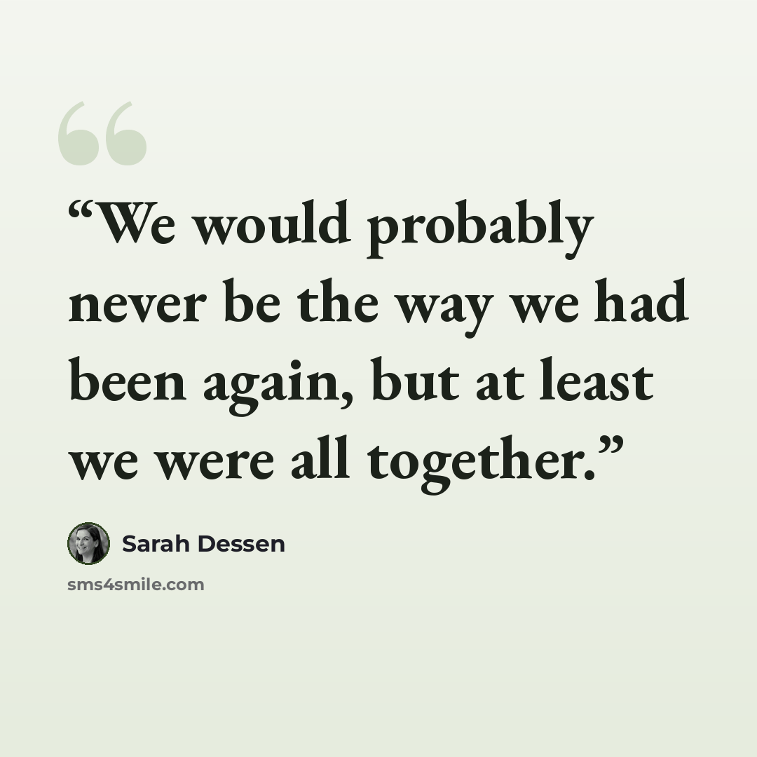 “We would probably never be the way we had been again, but at least we were all together.” quote by Sarah Dessen