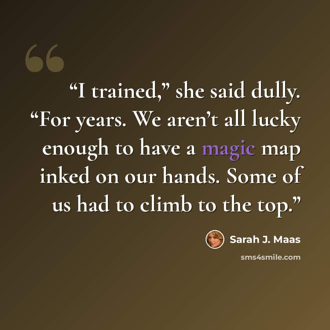 “I trained,” she said dully. “For years. We aren’t all lucky enough to have a magic map inked on our hands. Some of us had to climb to the top.” quote by Sarah J. Maas