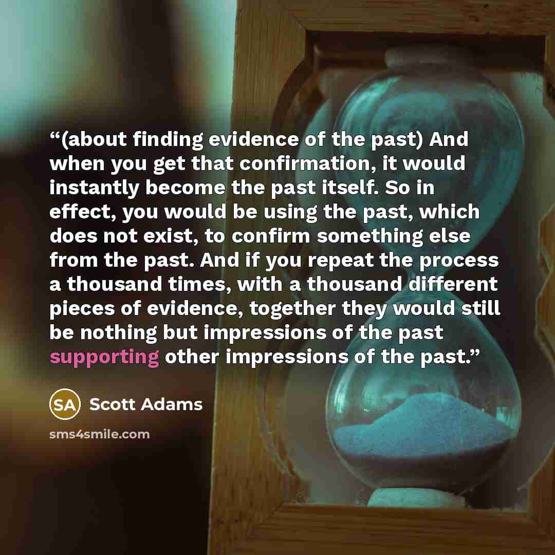 “(about finding evidence of the past) And when you get that confirmation, it would instantly become the past itself. So in effect, you would be using the past, which does not exist, to confirm something else from the past. And if you repeat the process a thousand times, with a thousand different…” quote by Scott Adams