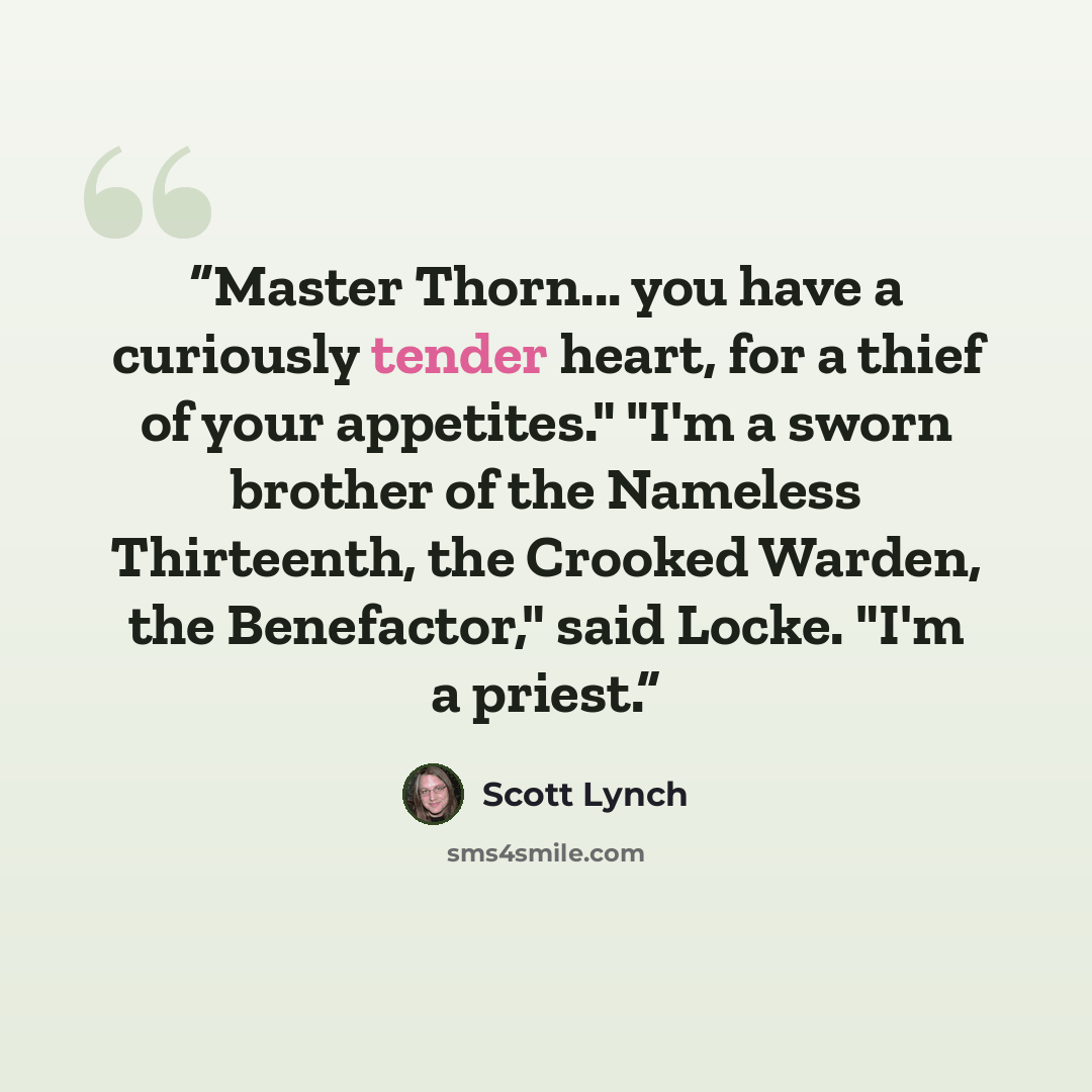 “Master Thorn... you have a curiously tender heart, for a thief of your appetites." "I'm a sworn brother of the Nameless Thirteenth, the Crooked Warden, the Benefactor," said Locke. "I'm a priest.” quote by Scott Lynch
