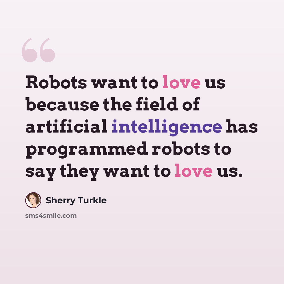 “Robots want to love us because the field of artificial intelligence has programmed robots to say they want to love us.” quote by Sherry Turkle