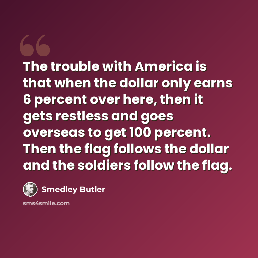 “The trouble with America is that when the dollar only earns 6 percent over here, then it gets restless and goes overseas to get 100 percent. Then the flag follows the dollar and the soldiers follow the flag.” quote by Smedley Butler