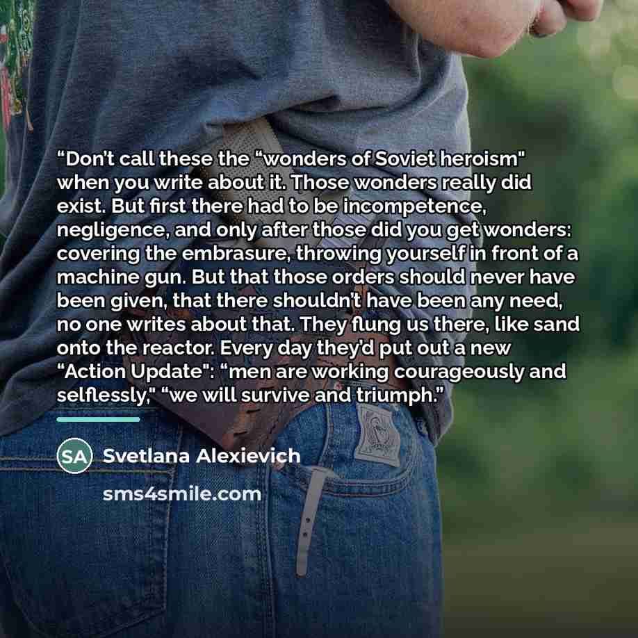 “Don’t call these the “wonders of Soviet heroism" when you write about it. Those wonders really did exist. But first there had to be incompetence, negligence, and only after those did you get wonders: covering the embrasure, throwing yourself in front of a machine gun. But that those orders should…” quote by Svetlana Alexievich
