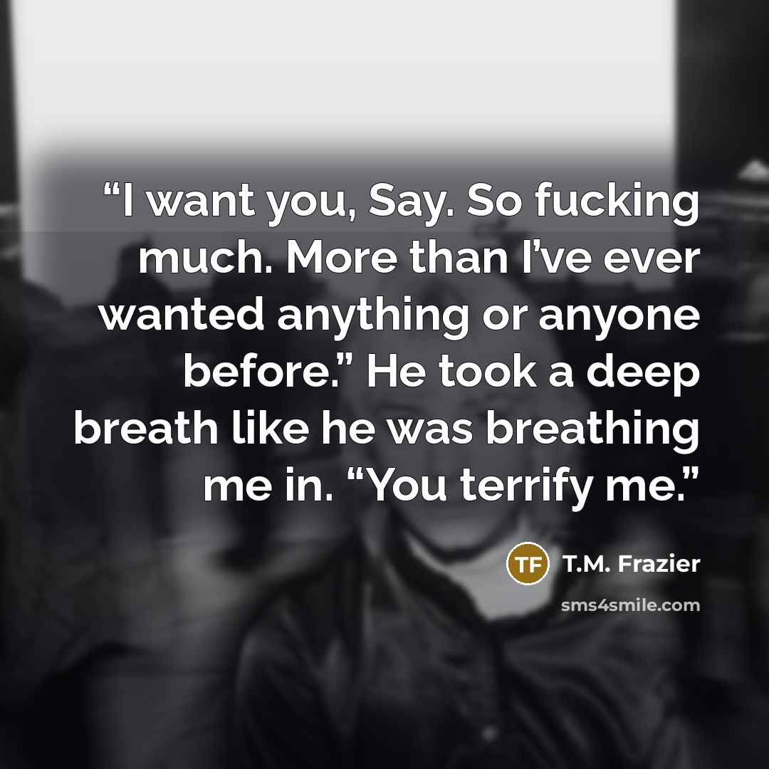 “I want you, Say. So fucking much. More than I’ve ever wanted anything or anyone before.” He took a deep breath like he was breathing me in. “You terrify me.” quote by T.M. Frazier
