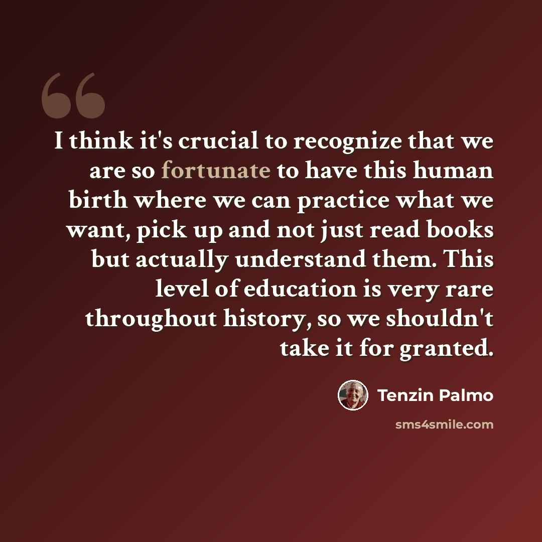 “I think it's crucial to recognize that we are so fortunate to have this human birth where we can practice what we want, pick up and not just read books but actually understand them. This level of education is very rare throughout history, so we shouldn't take it for granted.” quote by Tenzin Palmo