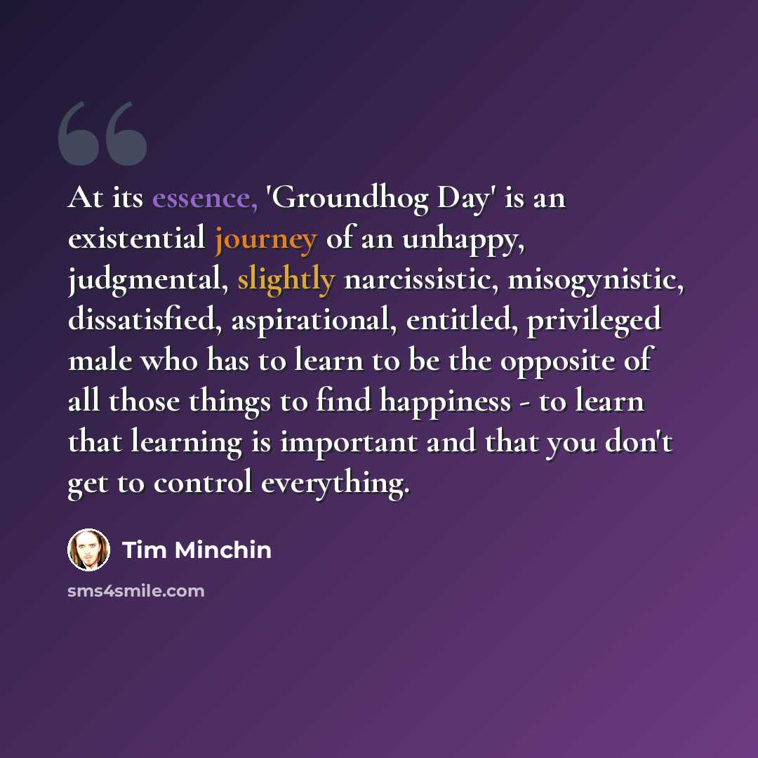 “At its essence, 'Groundhog Day' is an existential journey of an unhappy, judgmental, slightly narcissistic, misogynistic, dissatisfied, aspirational, entitled, privileged male who has to learn to be the opposite of all those things to find happiness - to learn that learning is important and that…” quote by Tim Minchin