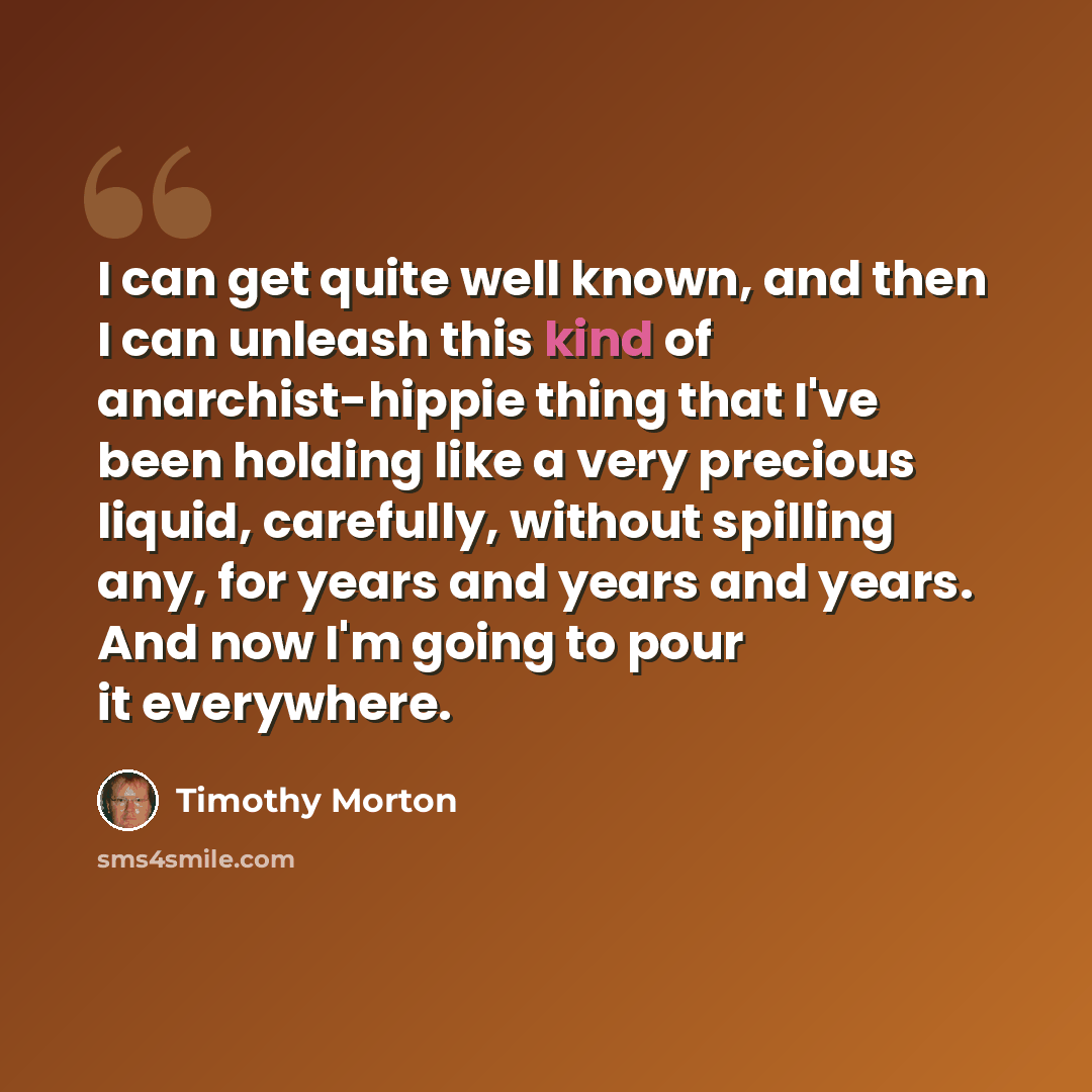 “I can get quite well known, and then I can unleash this kind of anarchist-hippie thing that I've been holding like a very precious liquid, carefully, without spilling any, for years and years and years. And now I'm going to pour it everywhere.” quote by Timothy Morton