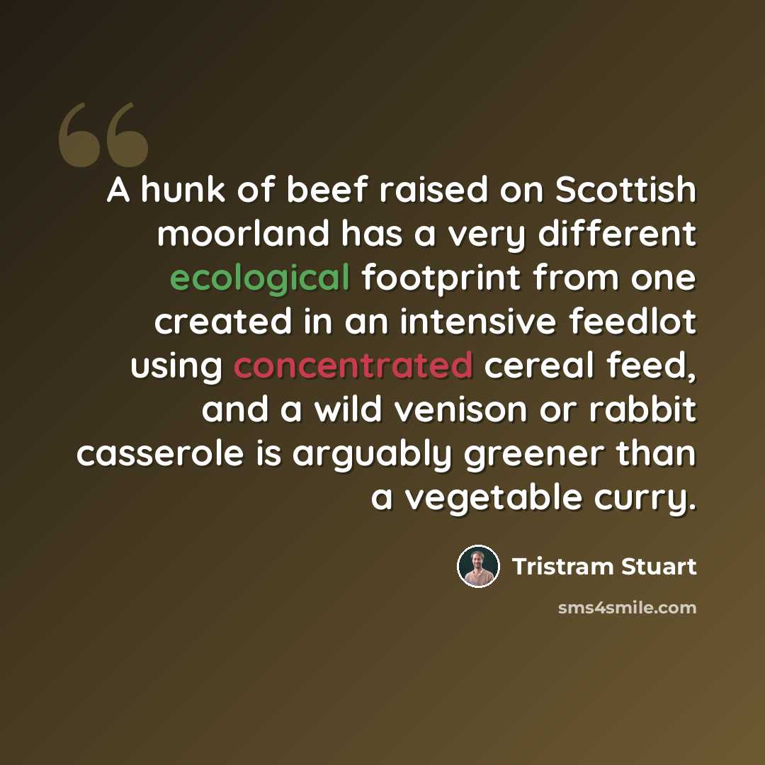 “A hunk of beef raised on Scottish moorland has a very different ecological footprint from one created in an intensive feedlot using concentrated cereal feed, and a wild venison or rabbit casserole is arguably greener than a vegetable curry.” quote by Tristram Stuart