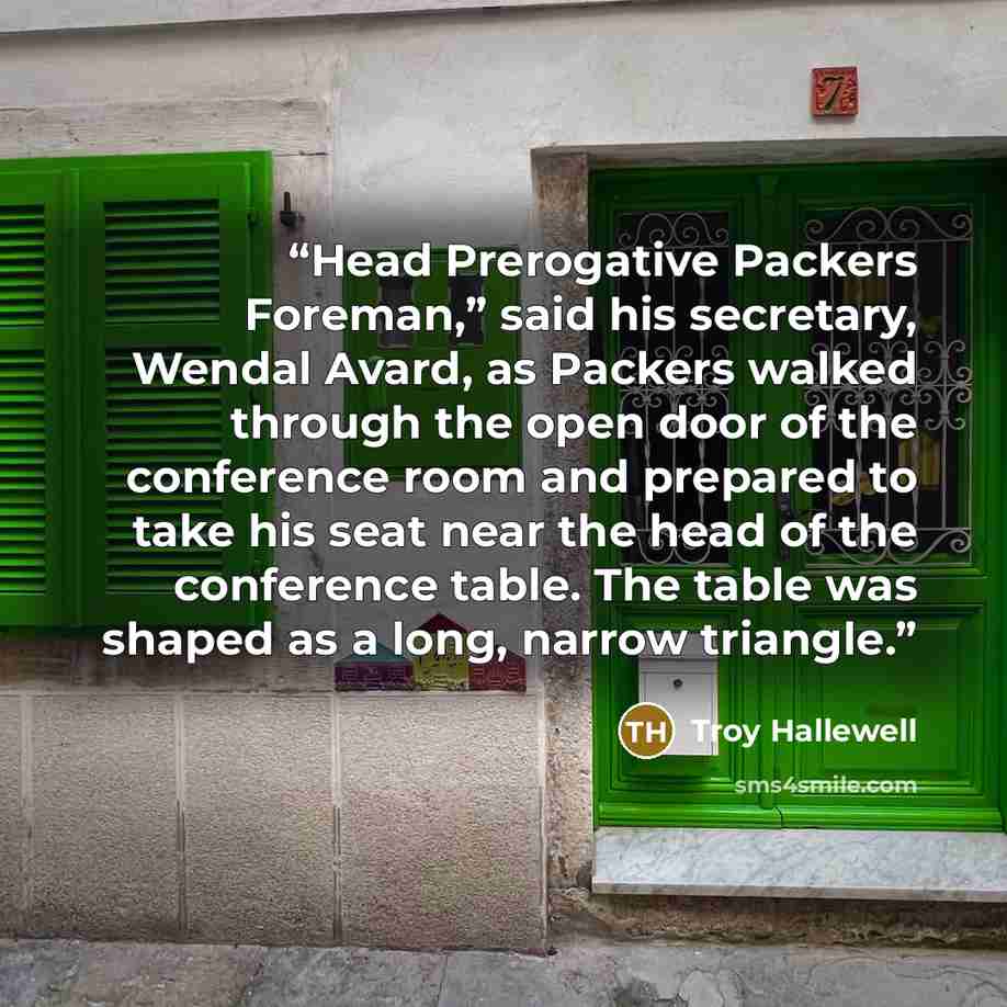 “Head Prerogative Packers Foreman,” said his secretary, Wendal Avard, as Packers walked through the open door of the conference room and prepared to take his seat near the head of the conference table. The table was shaped as a long, narrow triangle.” quote by Troy Hallewell
