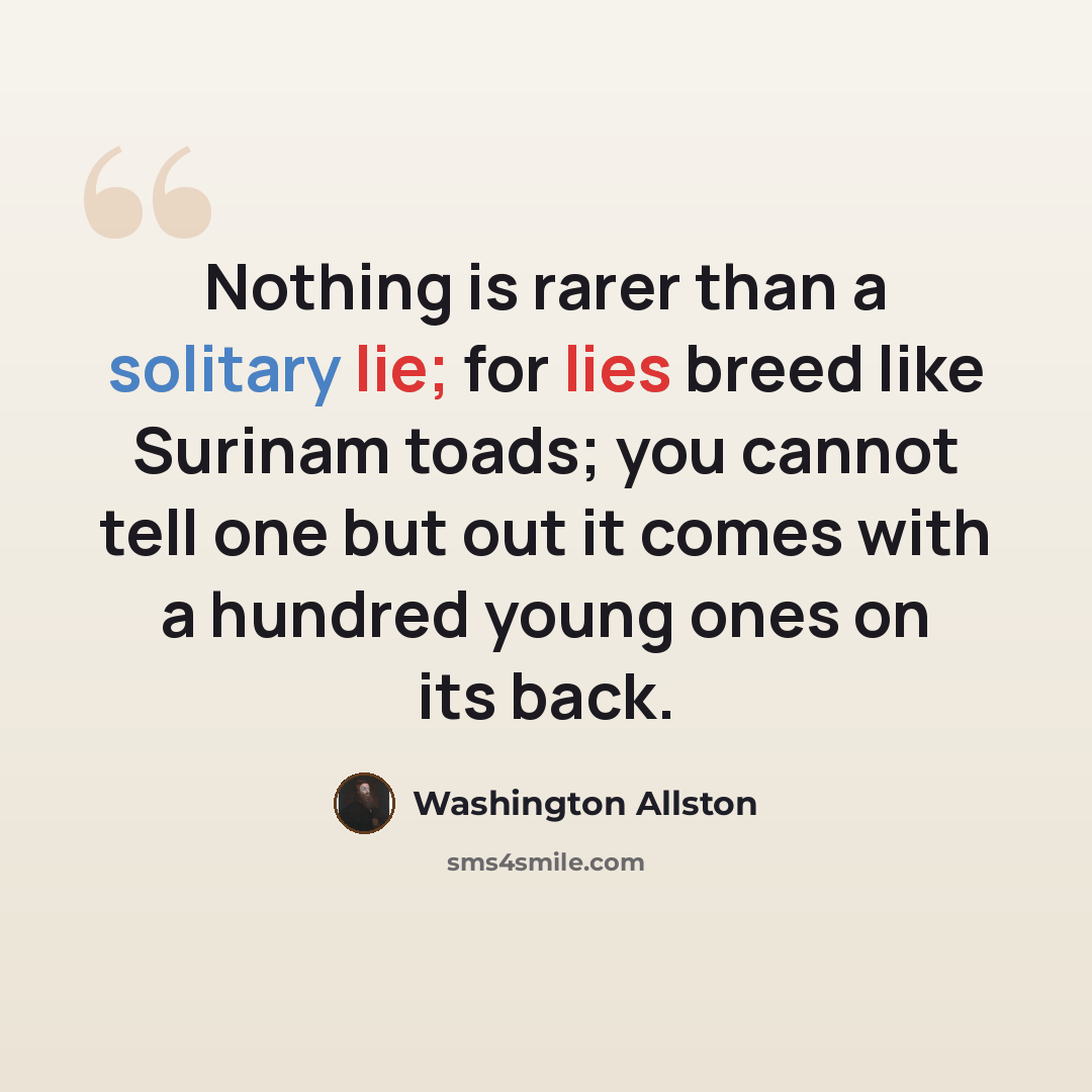 “Nothing is rarer than a solitary lie; for lies breed like Surinam toads; you cannot tell one but out it comes with a hundred young ones on its back.” quote by Washington Allston