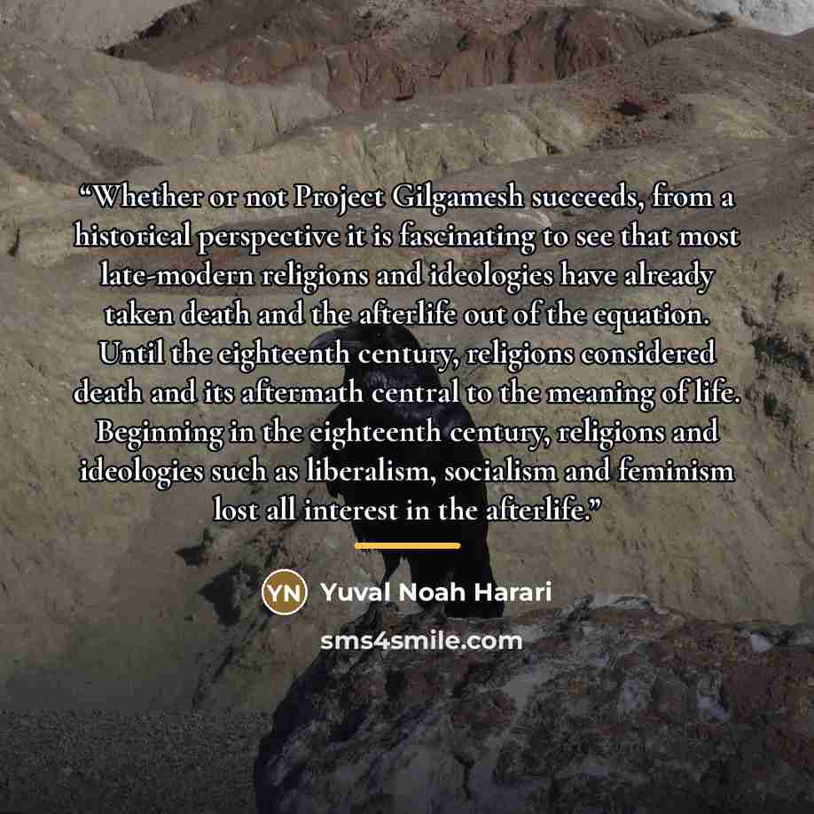 “Whether or not Project Gilgamesh succeeds, from a historical perspective it is fascinating to see that most late-modern religions and ideologies have already taken death and the afterlife out of the equation. Until the eighteenth century, religions considered death and its aftermath central to the…” quote by Yuval Noah Harari