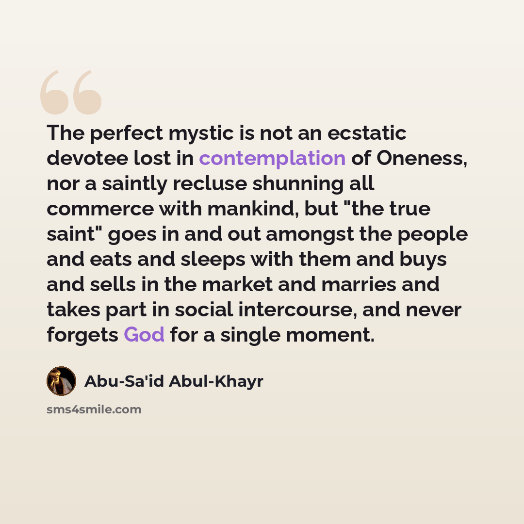 “The perfect mystic is not an ecstatic devotee lost in contemplation of Oneness, nor a saintly recluse shunning all commerce with mankind, but "the true saint" goes in and out amongst the people and eats and sleeps with them and buys and sells in the market and marries and takes part in social…” quote by Abu-Sa'id Abul-Khayr