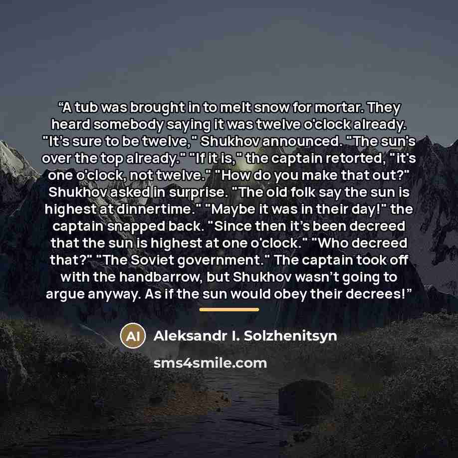 “A tub was brought in to melt snow for mortar. They heard somebody saying it was twelve o'clock already. "It's sure to be twelve," Shukhov announced. "The sun's over the top already." "If it is," the captain retorted, "it's one o'clock, not twelve." "How do you make that out?" Shukhov asked in…” quote by Aleksandr I. Solzhenitsyn